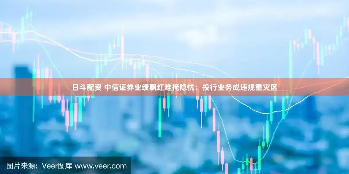 日斗配资 中信证券业绩飘红难掩隐忧：投行业务成违规重灾区
