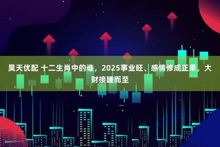 昊天优配 十二生肖中的谁，2025事业旺、感情修成正果，大财接踵而至