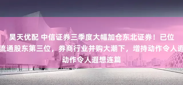 昊天优配 中信证券三季度大幅加仓东北证券！已位居十大流通股东第三位，券商行业并购大潮下，增持动作令人遐想连篇