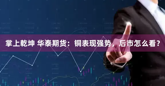 掌上乾坤 华泰期货：铜表现强势，后市怎么看？